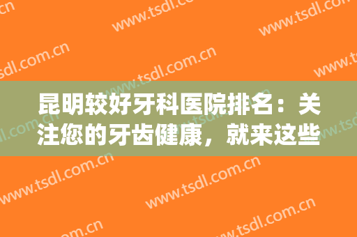 昆明较好牙科医院排名：关注您的牙齿健康，就来这些医院为您助力！(昆明最好牙科医院)