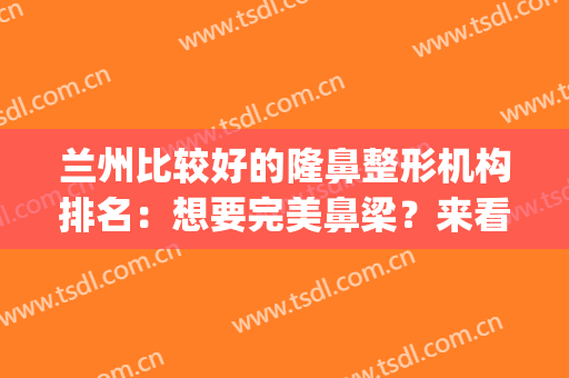 兰州比较好的隆鼻整形机构排名：想要完美鼻梁？来看看这些医院吧！(兰州最好的美容整形医院)