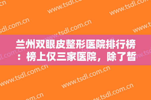 兰州双眼皮整形医院排行榜：榜上仅三家医院，除了皙妍丽医疗美容还有哪些？