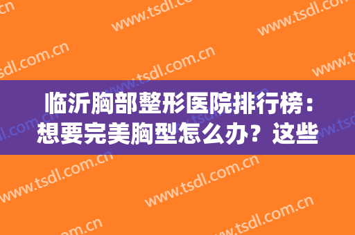 临沂胸部整形医院排行榜：想要完美胸型怎么办？这些医院来帮你！(临沂丰胸哪里效果好)