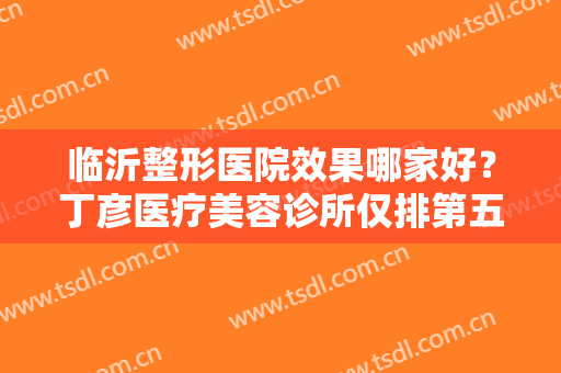 临沂整形医院效果哪家好？丁彦医疗美容诊所仅排第五，其他几家都是哪些呢？