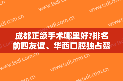 成都正颌手术哪里好?排名前四友谊、华西口腔独占鳌头，凭专家实力出圈！