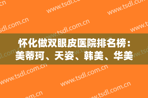 怀化做双眼皮医院排名榜：美蒂珂、天姿、韩美、华美等，一起来看！(怀化双眼皮哪家医院好)
