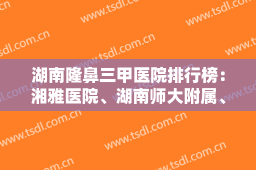 湖南隆鼻三甲医院排行榜：湘雅医院、湖南师大附属、中医药大学附属医院上榜！