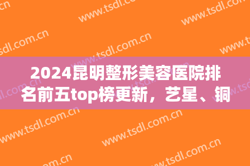2024昆明整形美容医院排名前五top榜更新，艺星、铜雀台哪个好？全新名次揭晓