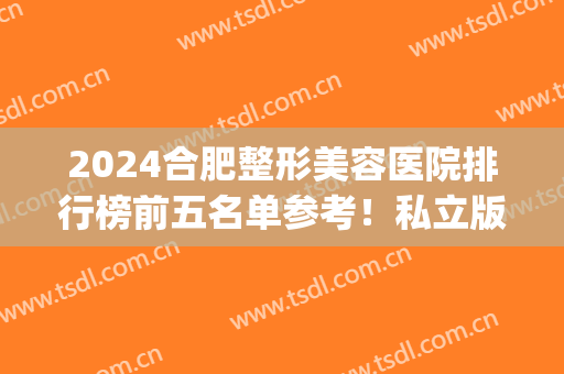 2024合肥整形美容医院排行榜前五名单参考！私立版合集_前三闭眼入(合肥最好的美容整形医院)