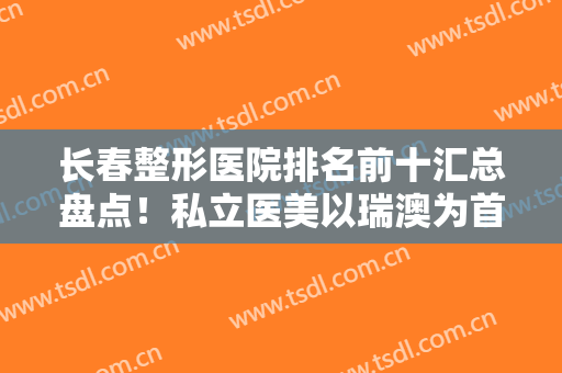 长春整形医院排名前十汇总盘点！私立医美以瑞澳为首，实力过硬口碑出众