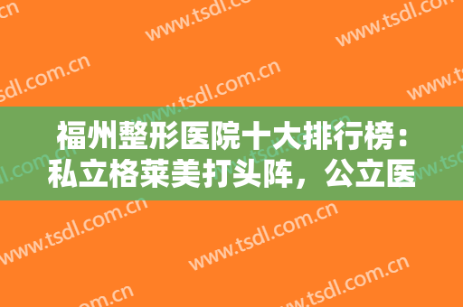 福州整形医院十大排行榜：私立格莱美打头阵，公立医大一院第四一起种草！