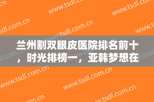 兰州割双眼皮医院排名前十，时光排榜一，亚韩梦想在第五第六，名次变化不大！