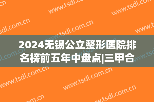 2024无锡公立整形医院排名榜前五年中盘点|三甲合集|并有价目明细清单