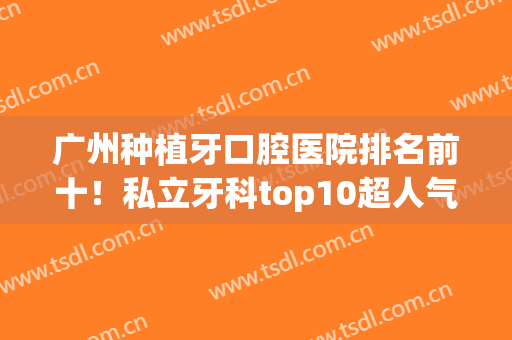 广州种植牙口腔医院排名前十！私立牙科top10超人气推荐，强院测评(广州种牙哪家医院最好)