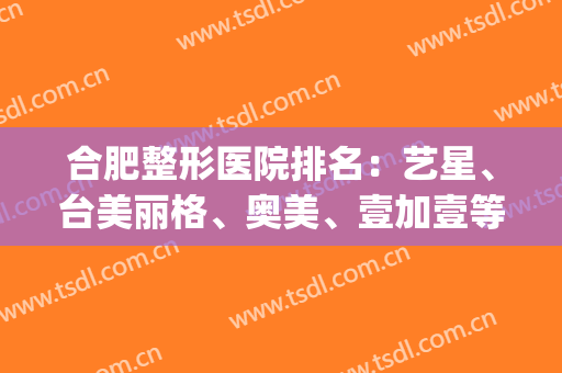 合肥整形医院排名：艺星、台美丽格、奥美、壹加壹等，这几家医院必看！(合肥好的整形医院)