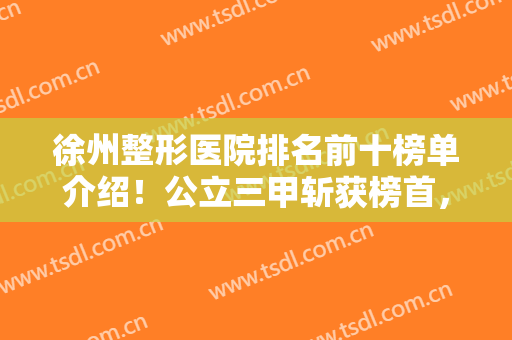 徐州整形医院排名前十榜单介绍！公立三甲斩获榜首，私立美特莱斯排第三