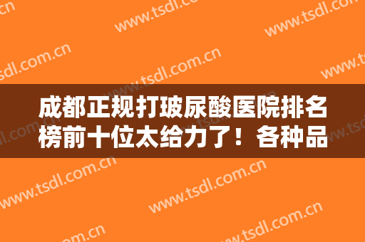 成都正规打玻尿酸医院排名榜前十位太给力了！各种品牌齐全且价格低