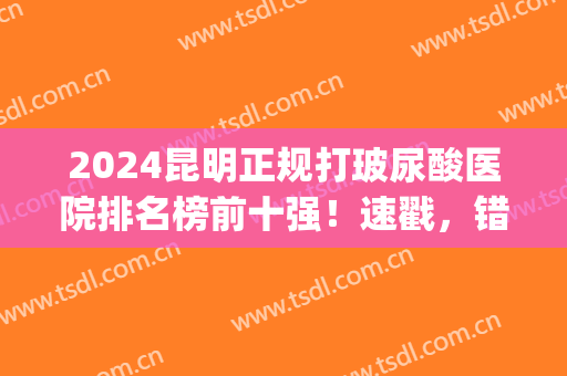 2024昆明正规打玻尿酸医院排名榜前十强！速戳，错过会后悔系列！(昆明面部注射玻尿酸哪家好)