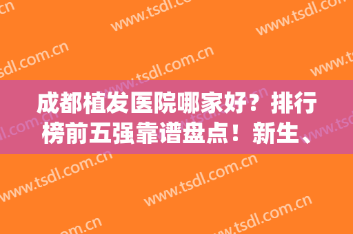 成都植发医院哪家好？排行榜前五强靠谱盘点！新生、首瑞热门测评(成都最好的植发医院排名)