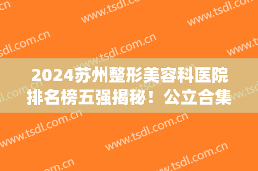 2024苏州整形美容科医院排名榜五强揭秘！公立合集|超高性价比之选~(苏州整容医院十大排名)