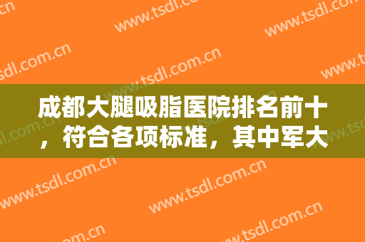 成都大腿吸脂医院排名前十，符合各项标准，其中军大、八大处等备受关注！
