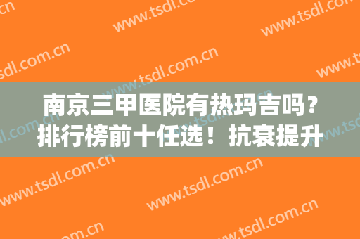 南京三甲医院有热玛吉吗？排行榜前十任选！抗衰提升方面技术超好(南京热玛吉五代官网认证医院)