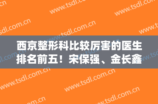 西京整形科比较厉害的医生排名前五！宋保强、金长鑫、马显杰入列(西京医院金长鑫双眼皮)