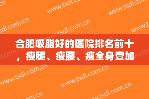 合肥吸脂好的医院排名前十，瘦腿、瘦腰、瘦全身壹加壹、华美等入围十强！