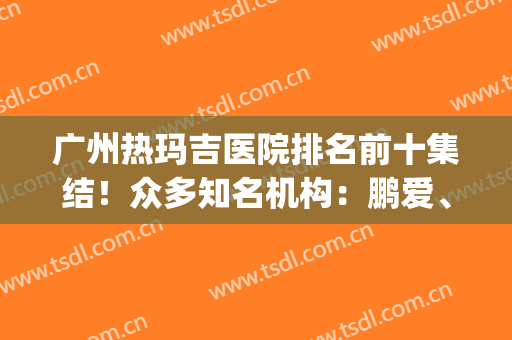 广州热玛吉医院排名前十集结！众多知名机构：鹏爱、美莱等对比筛选(广州三甲医院有哪几家做热玛吉)