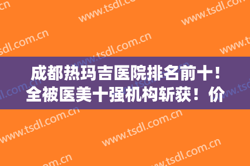 成都热玛吉医院排名前十！全被医美十强机构斩获！价格详细都有的~(成都热玛吉哪家医院好)