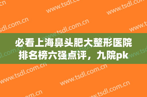 必看上海鼻头肥大整形医院排名榜六强点评，九院pk华美|老用户安利！(上海鼻部整形医院排名前三的)