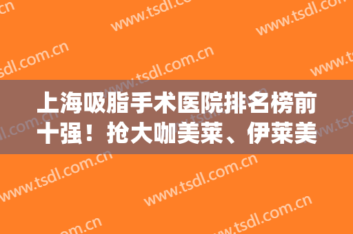 上海吸脂手术医院排名榜前十强！抢大咖美莱、伊莱美等限时福利价格(上海吸脂手术医生排名)