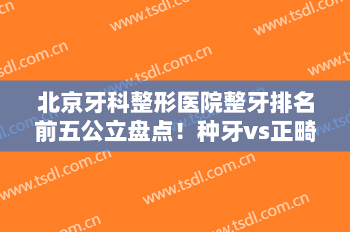 北京牙科整形医院整牙排名前五公立盘点！种牙vs正畸，附价目清单收藏！