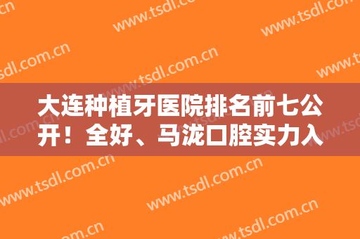 大连种植牙医院排名前七公开！全好、马泷口腔实力入围前五！价格便宜口碑好