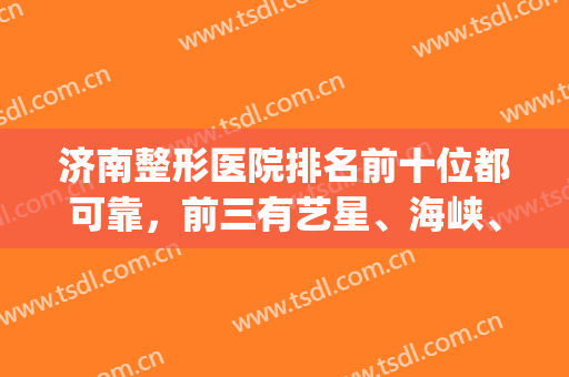 济南整形医院排名前十位都可靠，前三有艺星、海峡、伊美尔实至名归！(济南有几家整形医院)