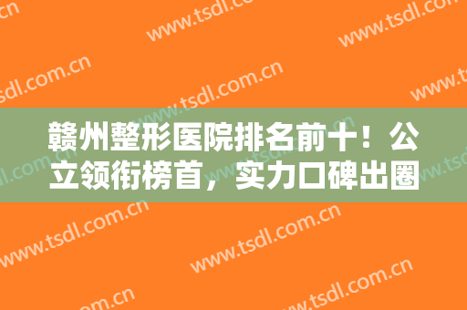 赣州整形医院排名前十！公立领衔榜首，实力口碑出圈，私立虞美、亚韩也上榜