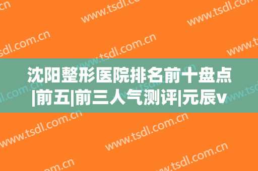 沈阳整形医院排名前十盘点|前五|前三人气测评|元辰vs伊美尔谁更强？