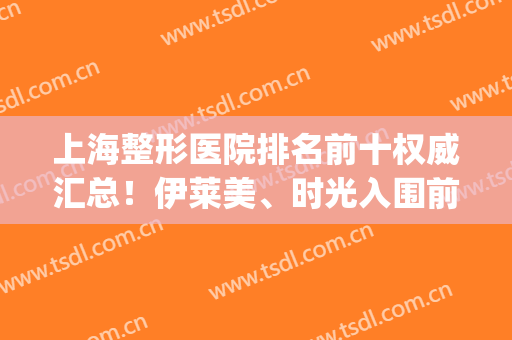上海整形医院排名前十权威汇总！伊莱美、时光入围前三，哪家好？(上海排名前十的整形医院)