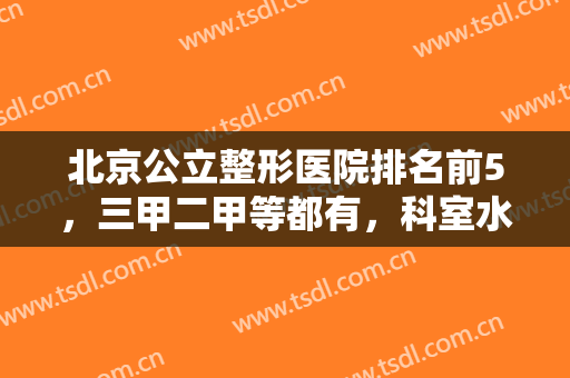 北京公立整形医院排名前5，三甲二甲等都有，科室水平高低给你推荐一波！