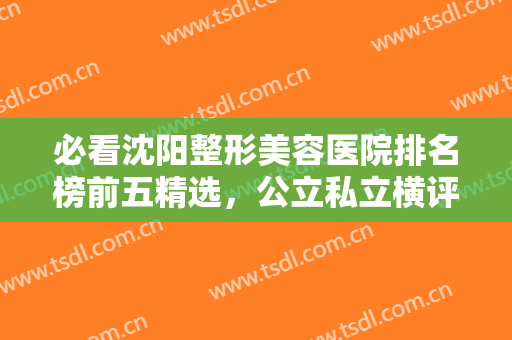 必看沈阳整形美容医院排名榜前五精选，公立私立横评！照着选就对了