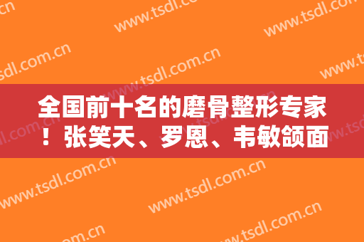 全国前十名的磨骨整形专家！张笑天、罗恩、韦敏颌面领军人物，排名第几