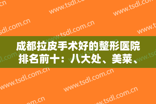 成都拉皮手术好的整形医院排名前十：八大处、美莱、友谊等都是权威代表！