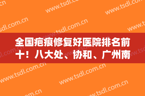 全国疤痕修复好医院排名前十！八大处、协和、广州南方列三甲！权威(排名第一的疤痕医院)