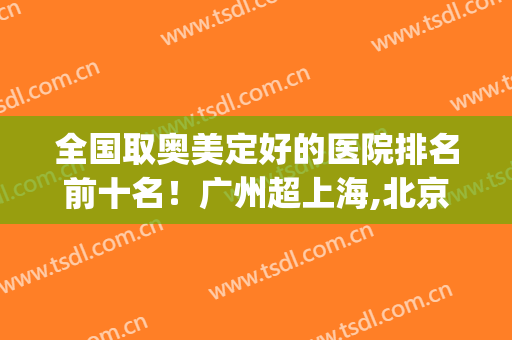 全国取奥美定好的医院排名前十名！广州超上海,北京占5家！查名单表！(全国取奥美定最好的医生)
