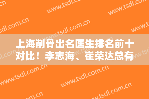 上海削骨出名医生排名前十对比！李志海、崔荣达总有一个是你满意的！