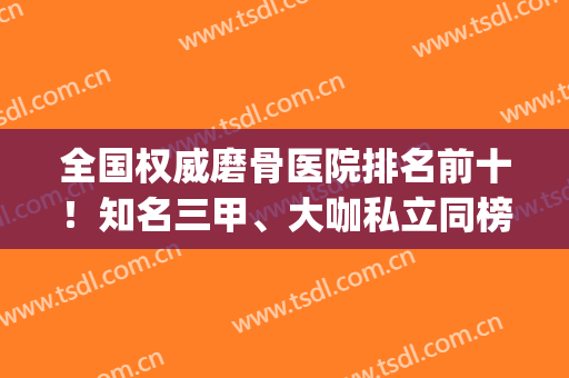 全国权威磨骨医院排名前十！知名三甲、大咖私立同榜pk！另附价格表(国内磨骨医院排名)