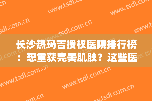 长沙热玛吉授权医院排行榜：想重获完美肌肤？这些医院能够帮你！(长沙玛丽亚医院)