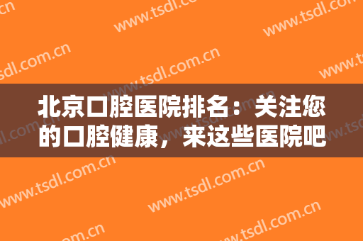 北京口腔医院排名：关注您的口腔健康，来这些医院吧！