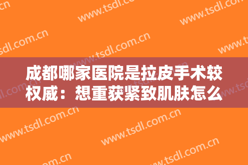 成都哪家医院是拉皮手术较权威：想重获紧致肌肤怎么办？这些医院推荐给您！