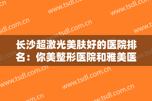 长沙超激光美肤好的医院排名：你美整形医院和雅美医疗美容医院上榜！其他医院你都认识吗？