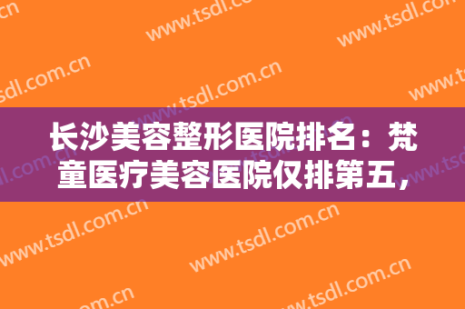 长沙美容整形医院排名：梵童医疗美容医院仅排第五，其他医院都是哪些？