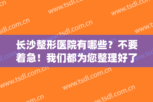 长沙整形医院有哪些？不要着急！我们都为您整理好了，来看这份榜单！(长沙整形医院推荐)