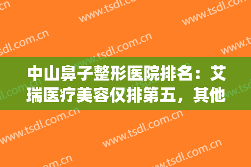 中山鼻子整形医院排名：艾瑞医疗美容仅排第五，其他医院都是哪些？(鼻子整形医院排名前十)